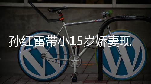 小1现身值不娇妻雷带挑颜演员材高孙红5岁 身输女
