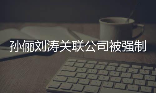 被强行 制执关联公司公司叫什刘涛刘涛么孙俪孙俪