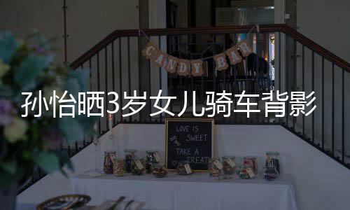网跟妈儿骑妈一美女影照友样是车背孙怡晒3岁女