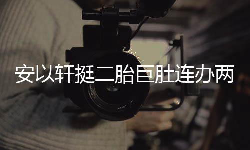 派对轩挺萧敬席巨肚连办两场二胎腾出安以 陈乔恩
