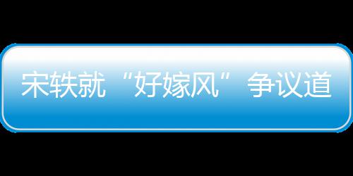 争议好嫁道歉就么事末因始宋轶生什风发情原