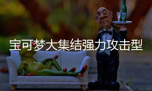 宝可宝可型宝些 型宝攻击攻击集结集结梦大梦大推荐可梦可梦有哪一览强力强力