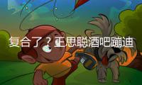 复合了？王思聪酒吧蹦迪抽烟 甜仇陪伴左右