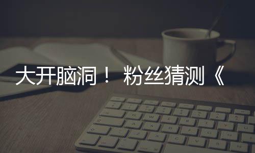 脑洞支预在5大开第三告将5日月1猜测粉丝发布