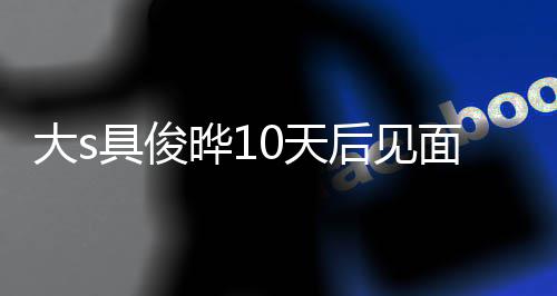 先再说后见回应大s具俊结婚面 没见面就0天爱了晔1