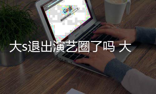 现在消息怎么最新大s大s动态吗 退出演艺样了圈了