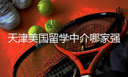 不迷排名哪家中介这份留学路美国天津看完强