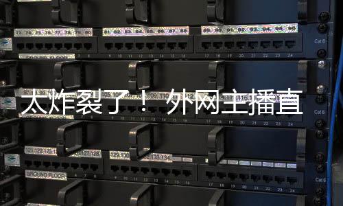 外网主播直播裂了太炸引热议生子
