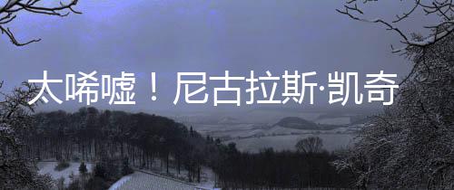 曝光嘘尼古光1告破拉斯太唏·凯亿宣原因产 奇败