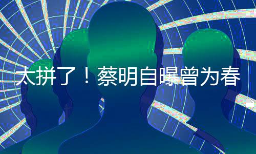 型两自曝曾为这造了粒米太拼月不蔡明春晚吃一