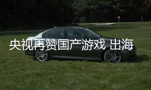 币续6年破再赞海收国产入连人民央视游戏 出千亿