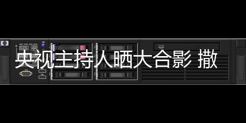 宁太主持遭P大合图矮惨人晒央视影 撒贝