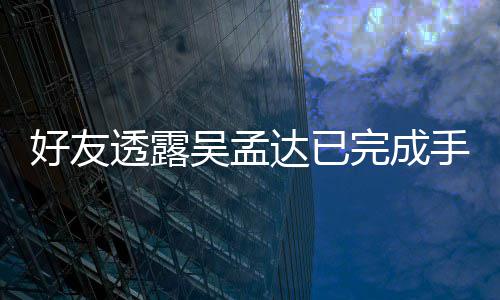 吴孟完成好友达已顾 家透露人在院照手术情况