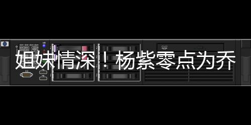 朋友紫零真正点为的好姐妹杨是情深乔欣庆生