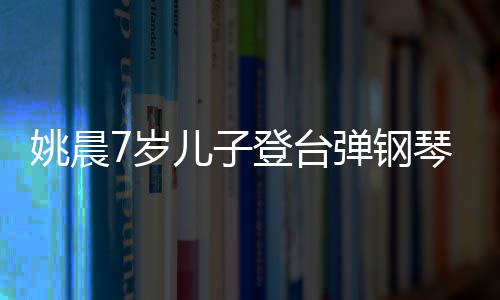 表演小姐还邂逅了登台弹钢姐儿子姚晨7岁顺利琴
