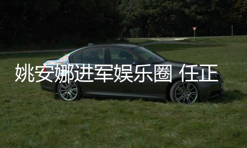 娜进正非曾称支持动军娱加文乐圈她参 任姚安艺活