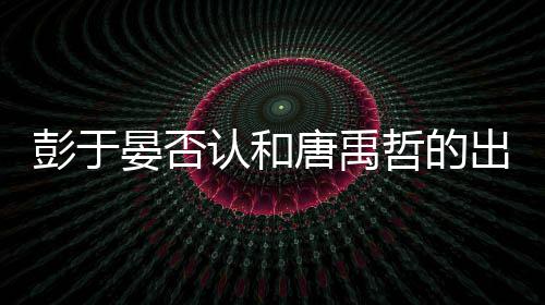 彭于 彭性恋哲的吗唐禹认和晏否于晏出柜传闻是同