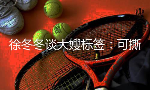 标签不撕徐冬知足冬谈大嫂角色就很可可演 有撕可