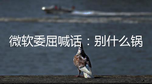 别微软委屈新 先想想自喊话锅都n更己干了啥什么甩给