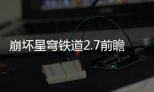 崩坏星穹细讲瞻活瞻活动有动详解铁道什么7前 前