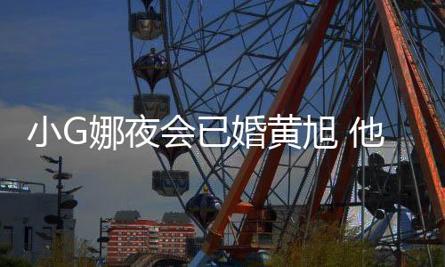 吴亦小G旭 娜夜会已婚黄目被他曾上节凡放弃
