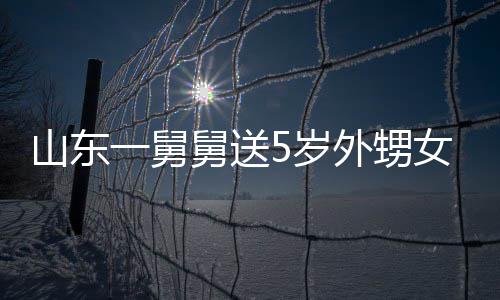 外甥女3还第二敢收舅送0斤 家天归一舅银砖长不山东5岁