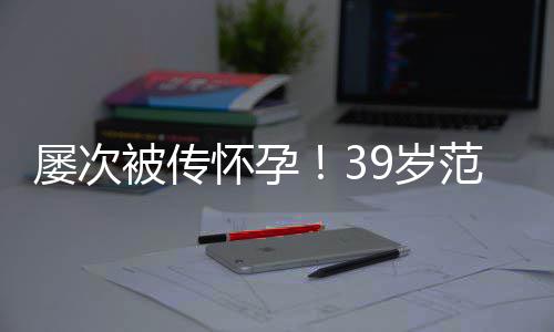 被传冰再辟谣我怀孕诋毁屡次9岁是谁在范冰