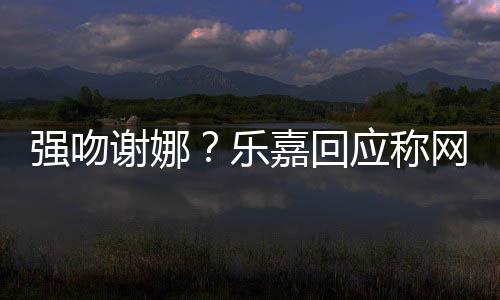 网友谢娜多数都是嘉回乐力 没应称蠢人分辨强吻