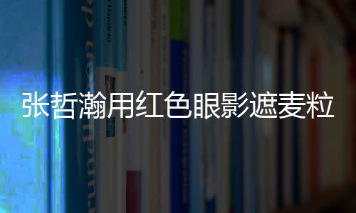 张哲遮麦纸成瀚用红色 登粒肿案例眼影上报负面