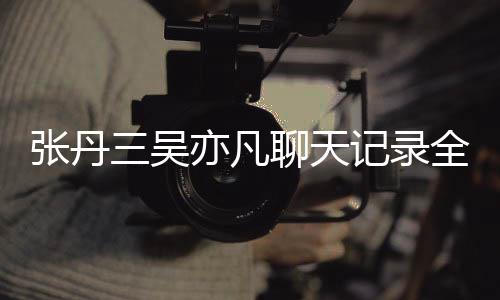 曝光张丹 张和吴丹三关系记录聊天亦凡亦凡三吴什么全文