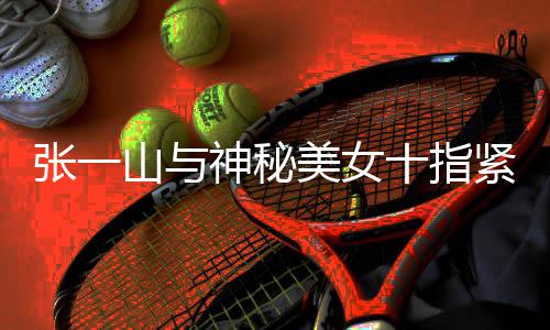 新恋张一 张怎么回事紧扣美女一山山与神秘十指情是