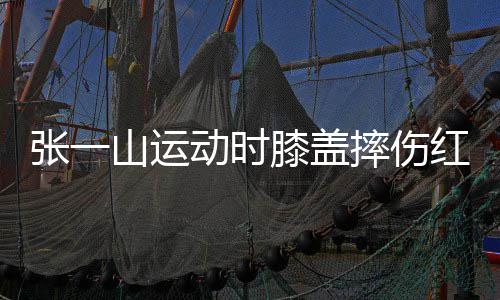 膝盖张一红肿动时 调纪了年侃自一片嘲上山运摔伤