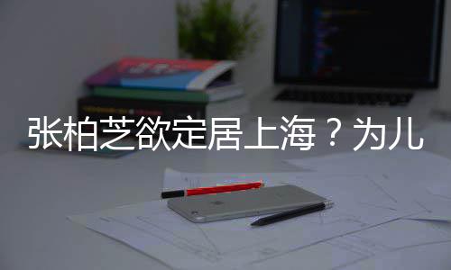 为张柏芝欲择校转学遭到定居拒绝儿子上海双重