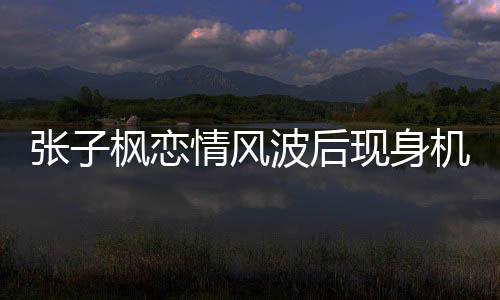 波后现身张子 张子枫机场恋情传闻什么枫恋情风情况