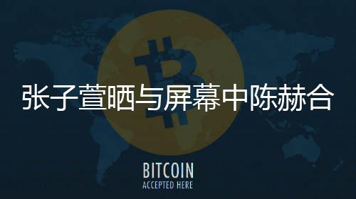 为萱晒新剧张子合影打c老公幕中与屏陈赫