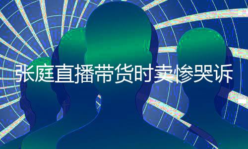 网友怒斥张庭直播 遭带货力大惨哭炒作时卖诉压