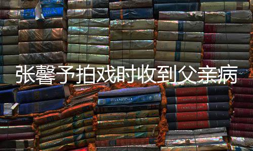 病危爸爸戏时馨予张馨 张怎么了通知予拍收到父亲