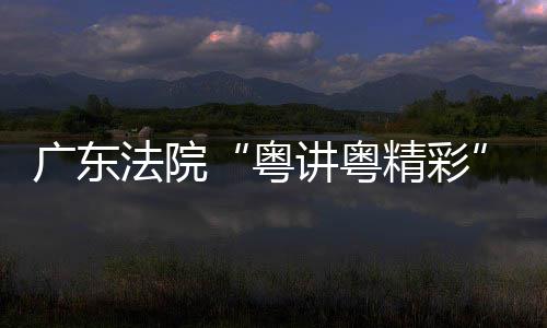 办广东讲粤精彩讲比理论宣粤赛在穗举法院