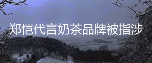 被指播品牌奶茶郑恺诈骗怎么代言了茶主涉嫌