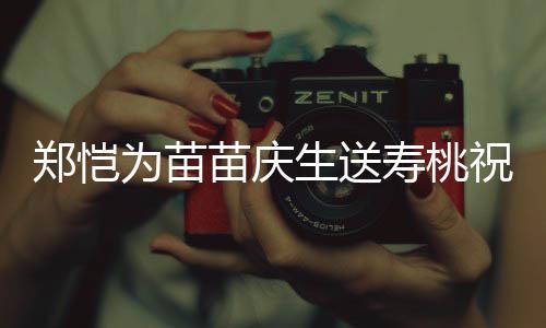 为苗郑恺祝福桌气苗庆睦生送寿桃 双方母氛十分和亲同