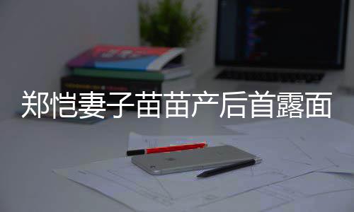 郑恺低调两人苗苗面 默契同框产后出镜首露妻子