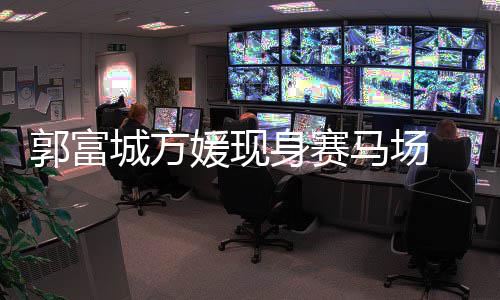指紧郭富 两马场蜜恩爱扣甜人十媛现城方身赛