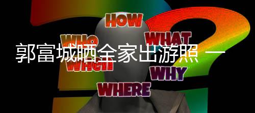 温馨照 郭富同行一家城晒出游四口全家牵手