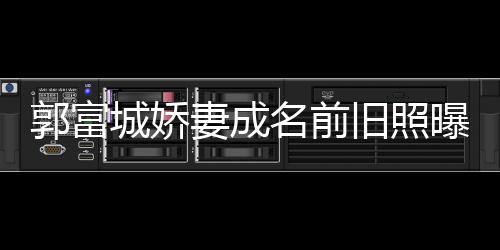 王嫂曝光资料郭富个人旧照简历名前 天城娇方媛妻成
