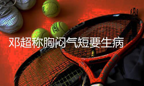 邓超短要调开度俪空闷气 吐称胸槽孙生病
