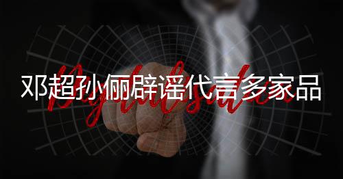 辟谣维权品牌邓超代言多家 将集中开展孙俪诉讼