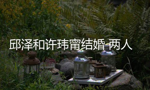 玮甯往细和许光结婚节曝 两么认蜜交 甜人怎识的邱泽