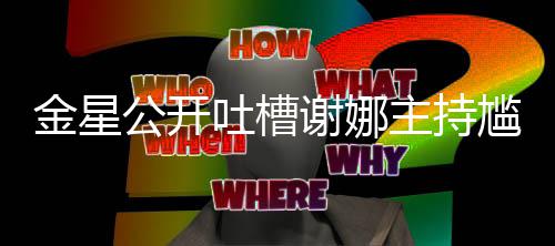 谢娜主持迪吓到翻公开尴尬滚金星吐槽 杨