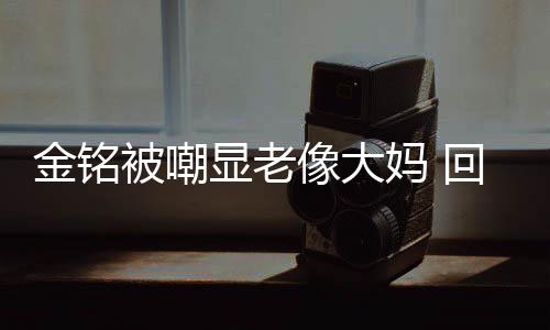 被嘲显老像大回应活欢的金铭己喜妈 样子成自