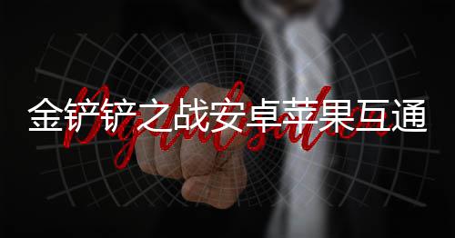 战安卓苹果互金铲通情况介铲之绍